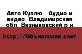 Авто Куплю - Аудио и видео. Владимирская обл.,Вязниковский р-н